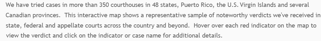 We have tried cases in more than 350 courthouses in 48 states, Puerto Rico, the U.S. virgin Islands and several Canadian provinces. 